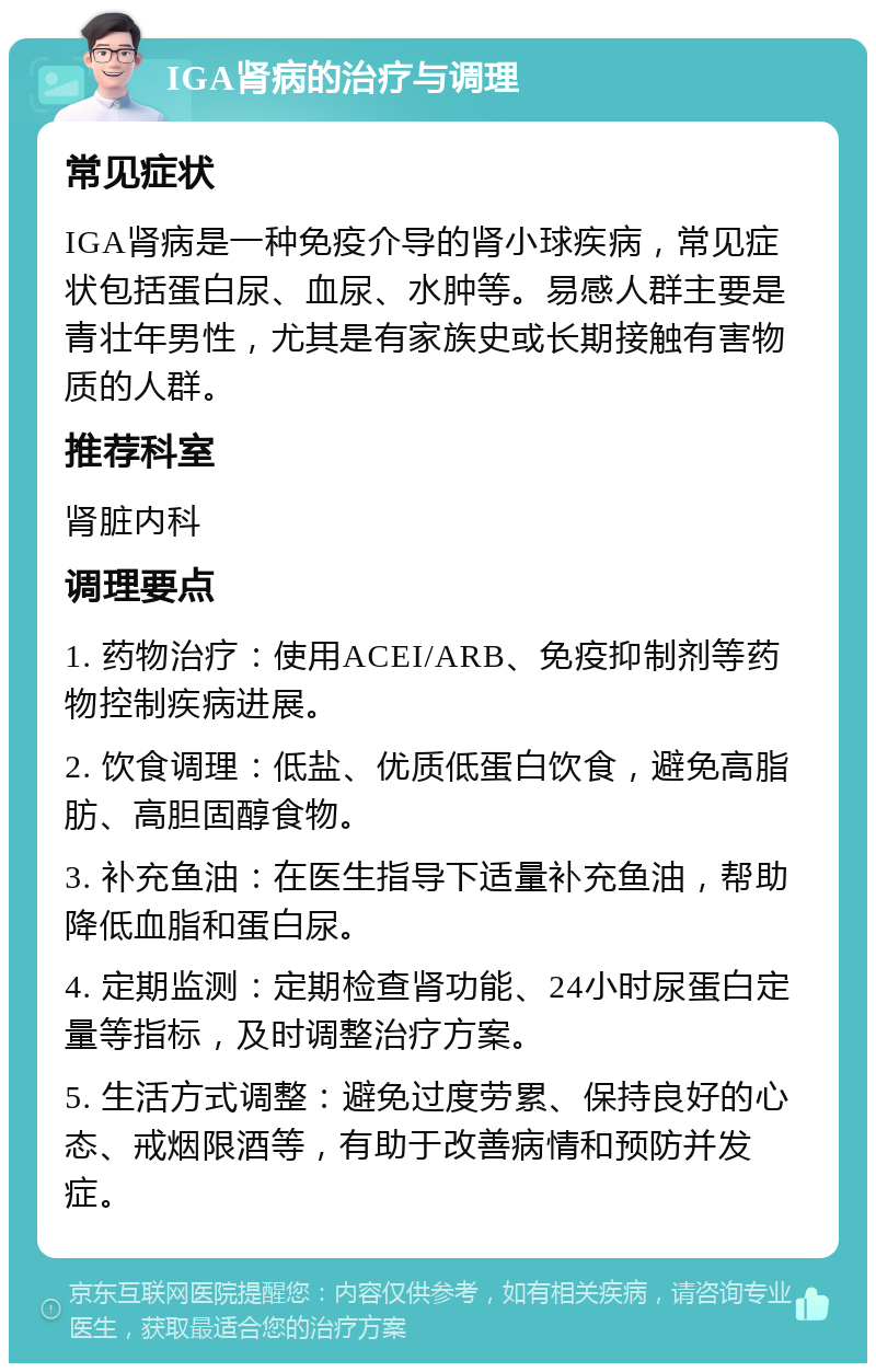 IGA肾病的治疗与调理 常见症状 IGA肾病是一种免疫介导的肾小球疾病，常见症状包括蛋白尿、血尿、水肿等。易感人群主要是青壮年男性，尤其是有家族史或长期接触有害物质的人群。 推荐科室 肾脏内科 调理要点 1. 药物治疗：使用ACEI/ARB、免疫抑制剂等药物控制疾病进展。 2. 饮食调理：低盐、优质低蛋白饮食，避免高脂肪、高胆固醇食物。 3. 补充鱼油：在医生指导下适量补充鱼油，帮助降低血脂和蛋白尿。 4. 定期监测：定期检查肾功能、24小时尿蛋白定量等指标，及时调整治疗方案。 5. 生活方式调整：避免过度劳累、保持良好的心态、戒烟限酒等，有助于改善病情和预防并发症。