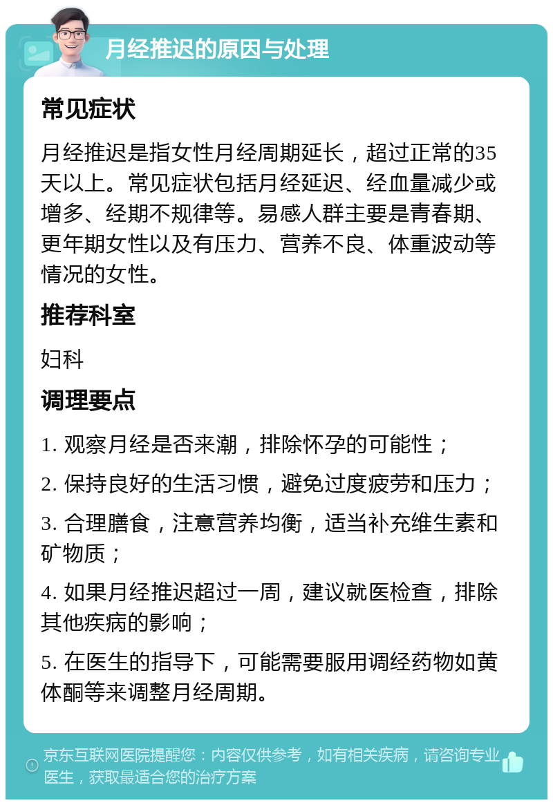 月经推迟的原因与处理 常见症状 月经推迟是指女性月经周期延长，超过正常的35天以上。常见症状包括月经延迟、经血量减少或增多、经期不规律等。易感人群主要是青春期、更年期女性以及有压力、营养不良、体重波动等情况的女性。 推荐科室 妇科 调理要点 1. 观察月经是否来潮，排除怀孕的可能性； 2. 保持良好的生活习惯，避免过度疲劳和压力； 3. 合理膳食，注意营养均衡，适当补充维生素和矿物质； 4. 如果月经推迟超过一周，建议就医检查，排除其他疾病的影响； 5. 在医生的指导下，可能需要服用调经药物如黄体酮等来调整月经周期。