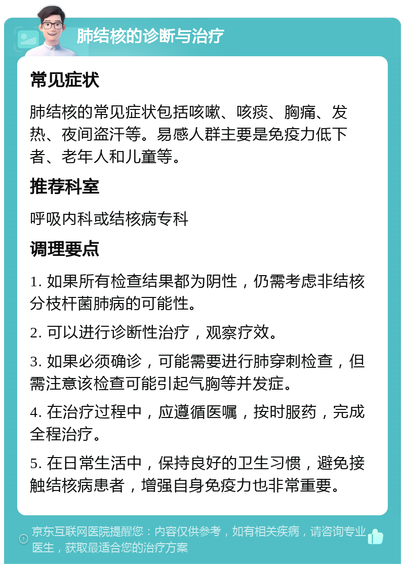 肺结核的诊断与治疗 常见症状 肺结核的常见症状包括咳嗽、咳痰、胸痛、发热、夜间盗汗等。易感人群主要是免疫力低下者、老年人和儿童等。 推荐科室 呼吸内科或结核病专科 调理要点 1. 如果所有检查结果都为阴性，仍需考虑非结核分枝杆菌肺病的可能性。 2. 可以进行诊断性治疗，观察疗效。 3. 如果必须确诊，可能需要进行肺穿刺检查，但需注意该检查可能引起气胸等并发症。 4. 在治疗过程中，应遵循医嘱，按时服药，完成全程治疗。 5. 在日常生活中，保持良好的卫生习惯，避免接触结核病患者，增强自身免疫力也非常重要。