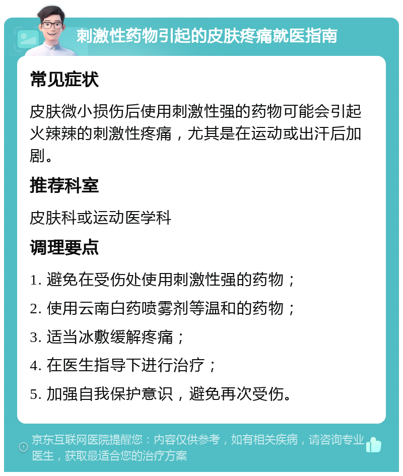 刺激性药物引起的皮肤疼痛就医指南 常见症状 皮肤微小损伤后使用刺激性强的药物可能会引起火辣辣的刺激性疼痛，尤其是在运动或出汗后加剧。 推荐科室 皮肤科或运动医学科 调理要点 1. 避免在受伤处使用刺激性强的药物； 2. 使用云南白药喷雾剂等温和的药物； 3. 适当冰敷缓解疼痛； 4. 在医生指导下进行治疗； 5. 加强自我保护意识，避免再次受伤。