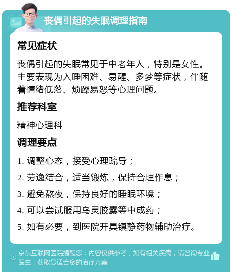 丧偶引起的失眠调理指南 常见症状 丧偶引起的失眠常见于中老年人，特别是女性。主要表现为入睡困难、易醒、多梦等症状，伴随着情绪低落、烦躁易怒等心理问题。 推荐科室 精神心理科 调理要点 1. 调整心态，接受心理疏导； 2. 劳逸结合，适当锻炼，保持合理作息； 3. 避免熬夜，保持良好的睡眠环境； 4. 可以尝试服用乌灵胶囊等中成药； 5. 如有必要，到医院开具镇静药物辅助治疗。