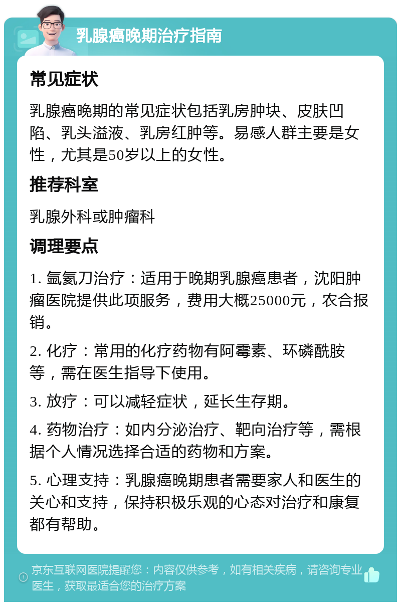 乳腺癌晚期治疗指南 常见症状 乳腺癌晚期的常见症状包括乳房肿块、皮肤凹陷、乳头溢液、乳房红肿等。易感人群主要是女性，尤其是50岁以上的女性。 推荐科室 乳腺外科或肿瘤科 调理要点 1. 氩氦刀治疗：适用于晚期乳腺癌患者，沈阳肿瘤医院提供此项服务，费用大概25000元，农合报销。 2. 化疗：常用的化疗药物有阿霉素、环磷酰胺等，需在医生指导下使用。 3. 放疗：可以减轻症状，延长生存期。 4. 药物治疗：如内分泌治疗、靶向治疗等，需根据个人情况选择合适的药物和方案。 5. 心理支持：乳腺癌晚期患者需要家人和医生的关心和支持，保持积极乐观的心态对治疗和康复都有帮助。