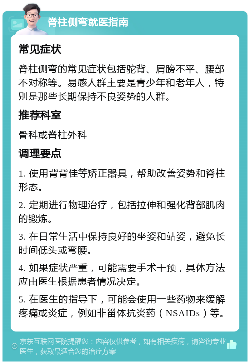 脊柱侧弯就医指南 常见症状 脊柱侧弯的常见症状包括驼背、肩膀不平、腰部不对称等。易感人群主要是青少年和老年人，特别是那些长期保持不良姿势的人群。 推荐科室 骨科或脊柱外科 调理要点 1. 使用背背佳等矫正器具，帮助改善姿势和脊柱形态。 2. 定期进行物理治疗，包括拉伸和强化背部肌肉的锻炼。 3. 在日常生活中保持良好的坐姿和站姿，避免长时间低头或弯腰。 4. 如果症状严重，可能需要手术干预，具体方法应由医生根据患者情况决定。 5. 在医生的指导下，可能会使用一些药物来缓解疼痛或炎症，例如非甾体抗炎药（NSAIDs）等。