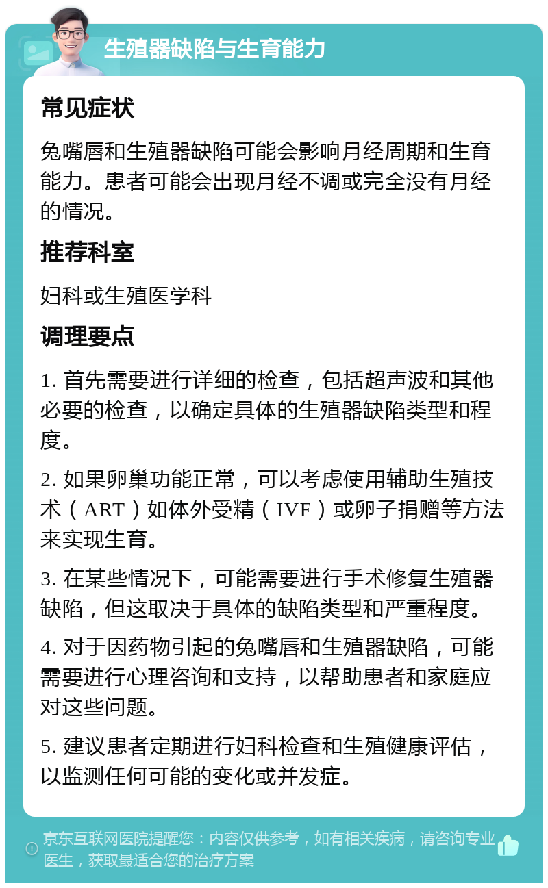 生殖器缺陷与生育能力 常见症状 兔嘴唇和生殖器缺陷可能会影响月经周期和生育能力。患者可能会出现月经不调或完全没有月经的情况。 推荐科室 妇科或生殖医学科 调理要点 1. 首先需要进行详细的检查，包括超声波和其他必要的检查，以确定具体的生殖器缺陷类型和程度。 2. 如果卵巢功能正常，可以考虑使用辅助生殖技术（ART）如体外受精（IVF）或卵子捐赠等方法来实现生育。 3. 在某些情况下，可能需要进行手术修复生殖器缺陷，但这取决于具体的缺陷类型和严重程度。 4. 对于因药物引起的兔嘴唇和生殖器缺陷，可能需要进行心理咨询和支持，以帮助患者和家庭应对这些问题。 5. 建议患者定期进行妇科检查和生殖健康评估，以监测任何可能的变化或并发症。