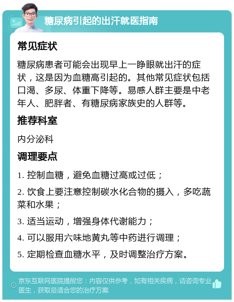 糖尿病引起的出汗就医指南 常见症状 糖尿病患者可能会出现早上一睁眼就出汗的症状，这是因为血糖高引起的。其他常见症状包括口渴、多尿、体重下降等。易感人群主要是中老年人、肥胖者、有糖尿病家族史的人群等。 推荐科室 内分泌科 调理要点 1. 控制血糖，避免血糖过高或过低； 2. 饮食上要注意控制碳水化合物的摄入，多吃蔬菜和水果； 3. 适当运动，增强身体代谢能力； 4. 可以服用六味地黄丸等中药进行调理； 5. 定期检查血糖水平，及时调整治疗方案。