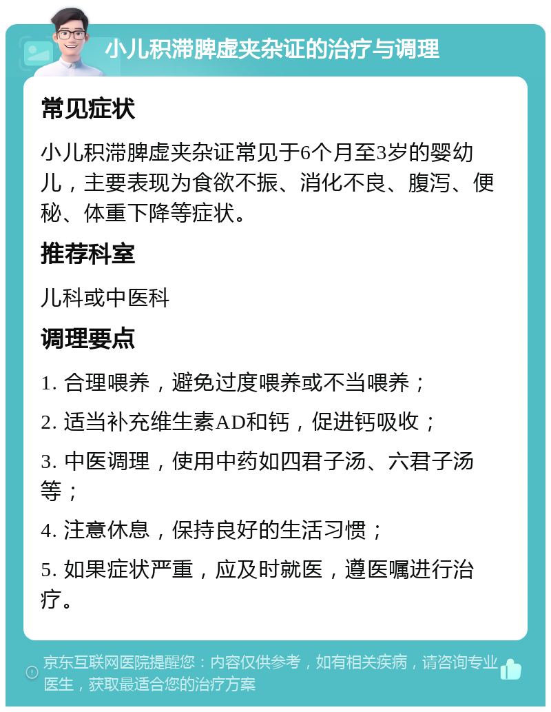 小儿积滞脾虚夹杂证的治疗与调理 常见症状 小儿积滞脾虚夹杂证常见于6个月至3岁的婴幼儿，主要表现为食欲不振、消化不良、腹泻、便秘、体重下降等症状。 推荐科室 儿科或中医科 调理要点 1. 合理喂养，避免过度喂养或不当喂养； 2. 适当补充维生素AD和钙，促进钙吸收； 3. 中医调理，使用中药如四君子汤、六君子汤等； 4. 注意休息，保持良好的生活习惯； 5. 如果症状严重，应及时就医，遵医嘱进行治疗。