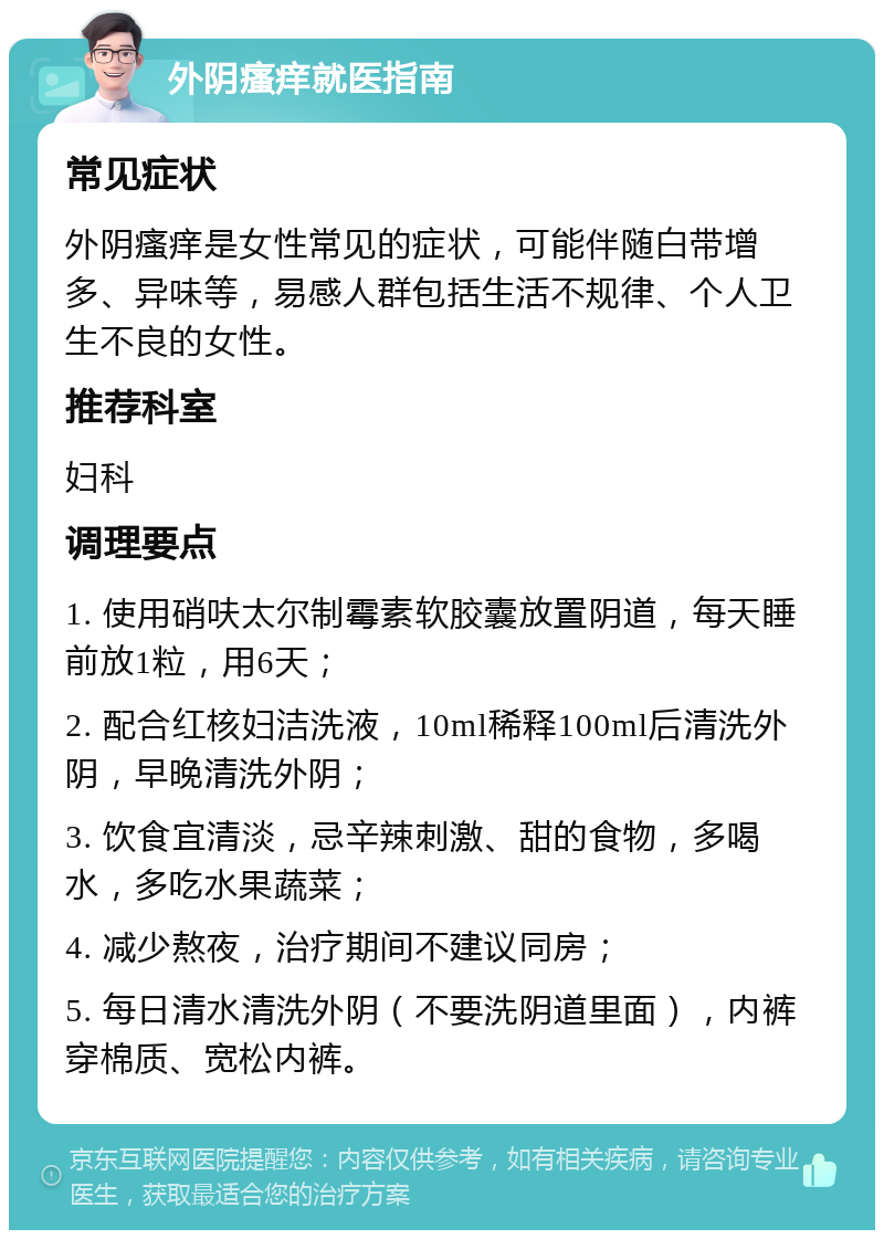 外阴瘙痒就医指南 常见症状 外阴瘙痒是女性常见的症状，可能伴随白带增多、异味等，易感人群包括生活不规律、个人卫生不良的女性。 推荐科室 妇科 调理要点 1. 使用硝呋太尔制霉素软胶囊放置阴道，每天睡前放1粒，用6天； 2. 配合红核妇洁洗液，10ml稀释100ml后清洗外阴，早晚清洗外阴； 3. 饮食宜清淡，忌辛辣刺激、甜的食物，多喝水，多吃水果蔬菜； 4. 减少熬夜，治疗期间不建议同房； 5. 每日清水清洗外阴（不要洗阴道里面），内裤穿棉质、宽松内裤。