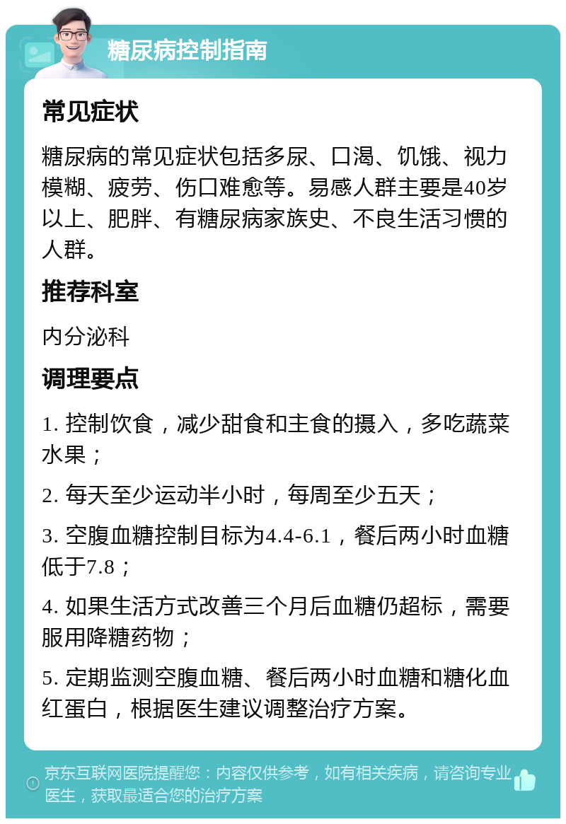 糖尿病控制指南 常见症状 糖尿病的常见症状包括多尿、口渴、饥饿、视力模糊、疲劳、伤口难愈等。易感人群主要是40岁以上、肥胖、有糖尿病家族史、不良生活习惯的人群。 推荐科室 内分泌科 调理要点 1. 控制饮食，减少甜食和主食的摄入，多吃蔬菜水果； 2. 每天至少运动半小时，每周至少五天； 3. 空腹血糖控制目标为4.4-6.1，餐后两小时血糖低于7.8； 4. 如果生活方式改善三个月后血糖仍超标，需要服用降糖药物； 5. 定期监测空腹血糖、餐后两小时血糖和糖化血红蛋白，根据医生建议调整治疗方案。