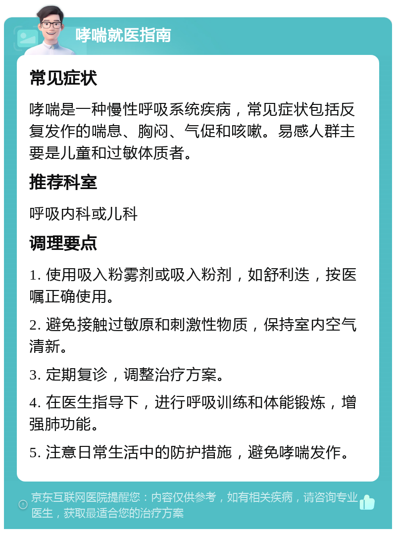 哮喘就医指南 常见症状 哮喘是一种慢性呼吸系统疾病，常见症状包括反复发作的喘息、胸闷、气促和咳嗽。易感人群主要是儿童和过敏体质者。 推荐科室 呼吸内科或儿科 调理要点 1. 使用吸入粉雾剂或吸入粉剂，如舒利迭，按医嘱正确使用。 2. 避免接触过敏原和刺激性物质，保持室内空气清新。 3. 定期复诊，调整治疗方案。 4. 在医生指导下，进行呼吸训练和体能锻炼，增强肺功能。 5. 注意日常生活中的防护措施，避免哮喘发作。