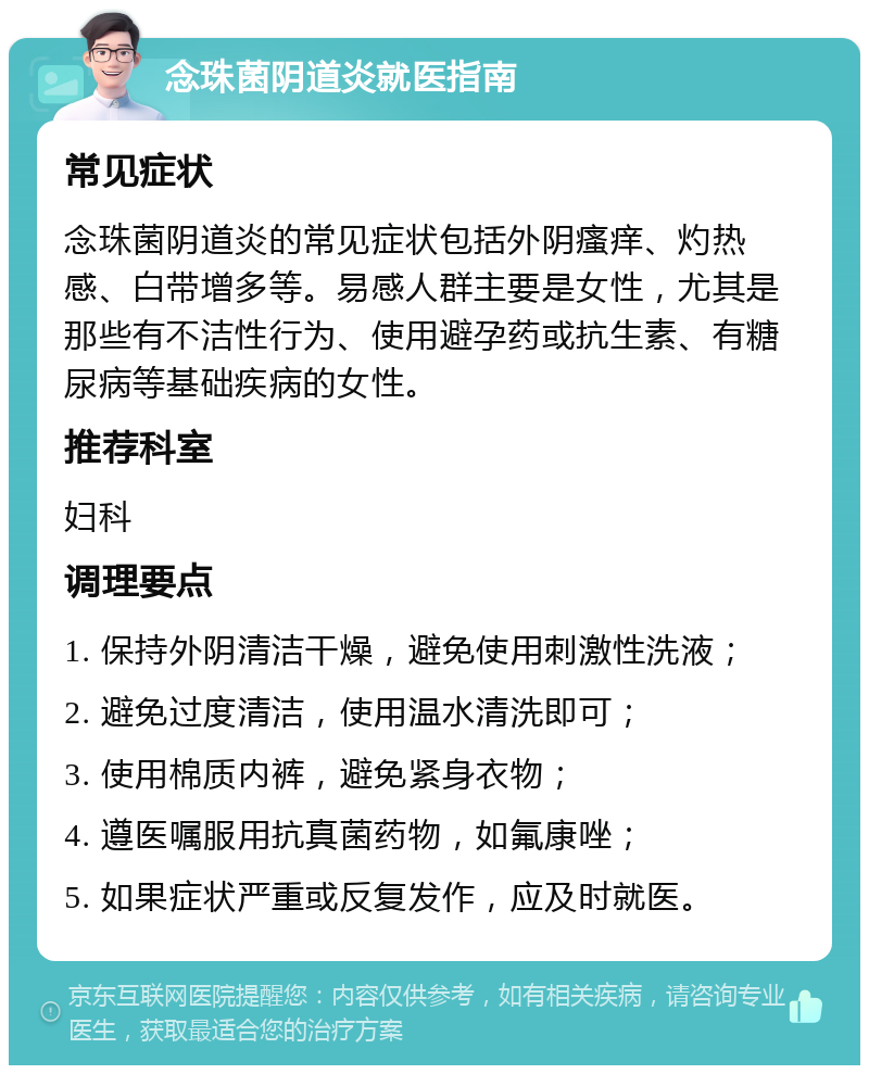 念珠菌阴道炎就医指南 常见症状 念珠菌阴道炎的常见症状包括外阴瘙痒、灼热感、白带增多等。易感人群主要是女性，尤其是那些有不洁性行为、使用避孕药或抗生素、有糖尿病等基础疾病的女性。 推荐科室 妇科 调理要点 1. 保持外阴清洁干燥，避免使用刺激性洗液； 2. 避免过度清洁，使用温水清洗即可； 3. 使用棉质内裤，避免紧身衣物； 4. 遵医嘱服用抗真菌药物，如氟康唑； 5. 如果症状严重或反复发作，应及时就医。