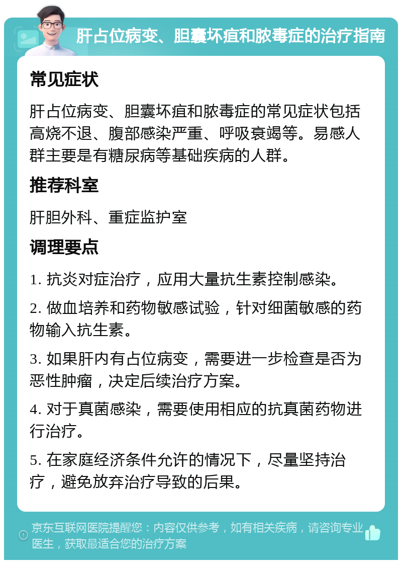 肝占位病变、胆囊坏疽和脓毒症的治疗指南 常见症状 肝占位病变、胆囊坏疽和脓毒症的常见症状包括高烧不退、腹部感染严重、呼吸衰竭等。易感人群主要是有糖尿病等基础疾病的人群。 推荐科室 肝胆外科、重症监护室 调理要点 1. 抗炎对症治疗，应用大量抗生素控制感染。 2. 做血培养和药物敏感试验，针对细菌敏感的药物输入抗生素。 3. 如果肝内有占位病变，需要进一步检查是否为恶性肿瘤，决定后续治疗方案。 4. 对于真菌感染，需要使用相应的抗真菌药物进行治疗。 5. 在家庭经济条件允许的情况下，尽量坚持治疗，避免放弃治疗导致的后果。