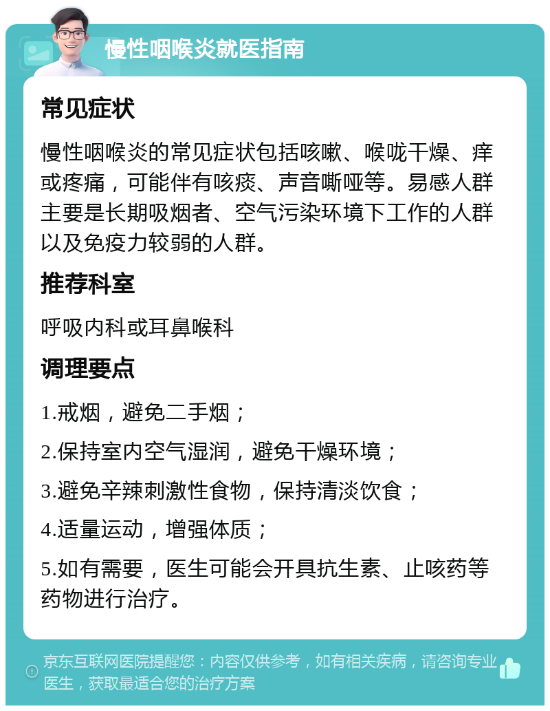 慢性咽喉炎就医指南 常见症状 慢性咽喉炎的常见症状包括咳嗽、喉咙干燥、痒或疼痛，可能伴有咳痰、声音嘶哑等。易感人群主要是长期吸烟者、空气污染环境下工作的人群以及免疫力较弱的人群。 推荐科室 呼吸内科或耳鼻喉科 调理要点 1.戒烟，避免二手烟； 2.保持室内空气湿润，避免干燥环境； 3.避免辛辣刺激性食物，保持清淡饮食； 4.适量运动，增强体质； 5.如有需要，医生可能会开具抗生素、止咳药等药物进行治疗。