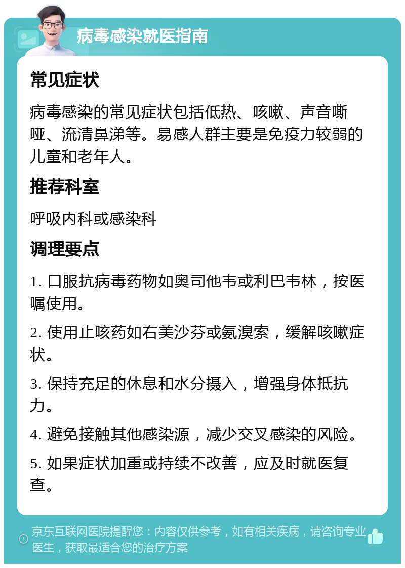 病毒感染就医指南 常见症状 病毒感染的常见症状包括低热、咳嗽、声音嘶哑、流清鼻涕等。易感人群主要是免疫力较弱的儿童和老年人。 推荐科室 呼吸内科或感染科 调理要点 1. 口服抗病毒药物如奥司他韦或利巴韦林，按医嘱使用。 2. 使用止咳药如右美沙芬或氨溴索，缓解咳嗽症状。 3. 保持充足的休息和水分摄入，增强身体抵抗力。 4. 避免接触其他感染源，减少交叉感染的风险。 5. 如果症状加重或持续不改善，应及时就医复查。