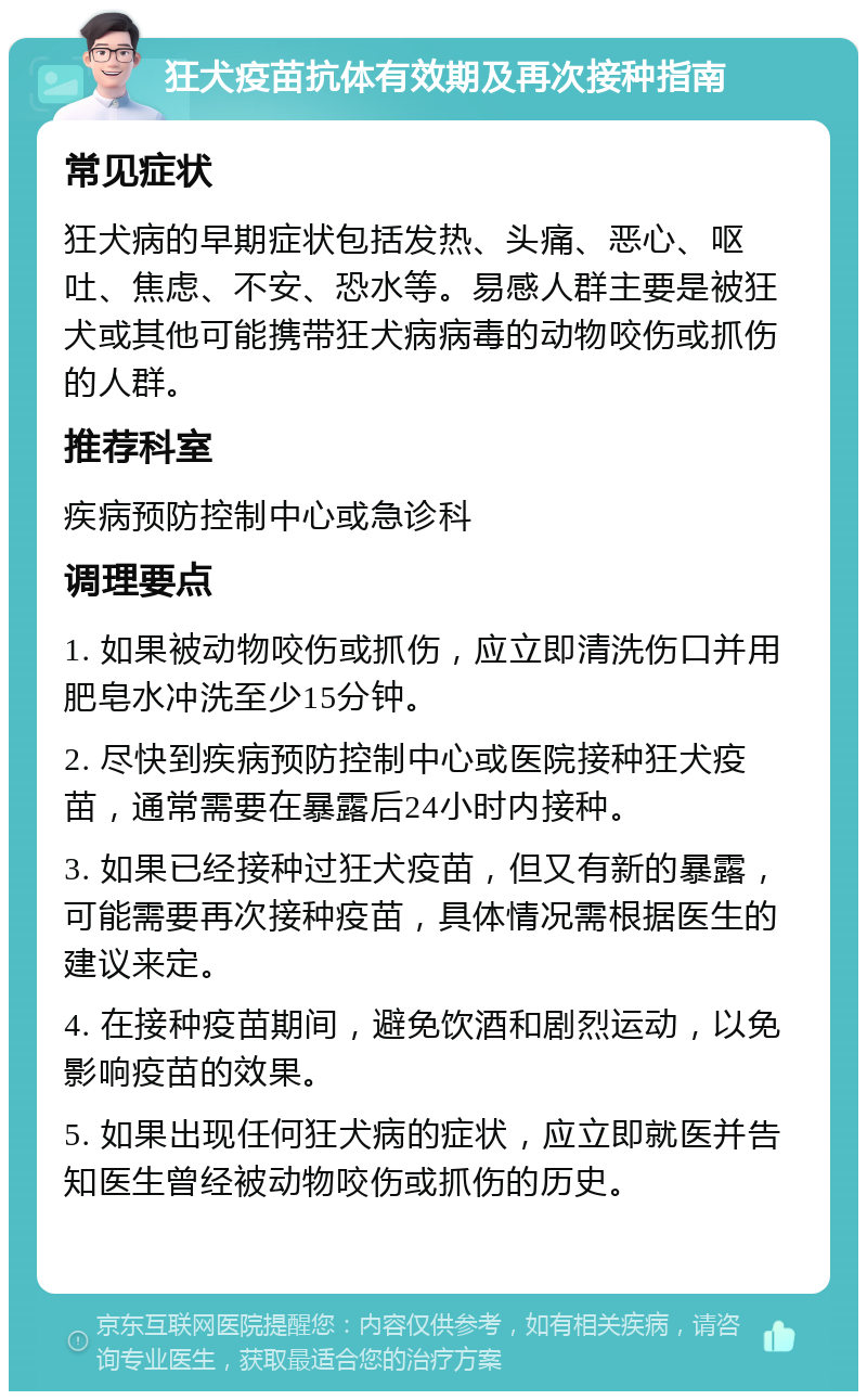 狂犬疫苗抗体有效期及再次接种指南 常见症状 狂犬病的早期症状包括发热、头痛、恶心、呕吐、焦虑、不安、恐水等。易感人群主要是被狂犬或其他可能携带狂犬病病毒的动物咬伤或抓伤的人群。 推荐科室 疾病预防控制中心或急诊科 调理要点 1. 如果被动物咬伤或抓伤，应立即清洗伤口并用肥皂水冲洗至少15分钟。 2. 尽快到疾病预防控制中心或医院接种狂犬疫苗，通常需要在暴露后24小时内接种。 3. 如果已经接种过狂犬疫苗，但又有新的暴露，可能需要再次接种疫苗，具体情况需根据医生的建议来定。 4. 在接种疫苗期间，避免饮酒和剧烈运动，以免影响疫苗的效果。 5. 如果出现任何狂犬病的症状，应立即就医并告知医生曾经被动物咬伤或抓伤的历史。