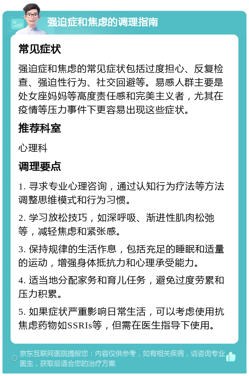 强迫症和焦虑的调理指南 常见症状 强迫症和焦虑的常见症状包括过度担心、反复检查、强迫性行为、社交回避等。易感人群主要是处女座妈妈等高度责任感和完美主义者，尤其在疫情等压力事件下更容易出现这些症状。 推荐科室 心理科 调理要点 1. 寻求专业心理咨询，通过认知行为疗法等方法调整思维模式和行为习惯。 2. 学习放松技巧，如深呼吸、渐进性肌肉松弛等，减轻焦虑和紧张感。 3. 保持规律的生活作息，包括充足的睡眠和适量的运动，增强身体抵抗力和心理承受能力。 4. 适当地分配家务和育儿任务，避免过度劳累和压力积累。 5. 如果症状严重影响日常生活，可以考虑使用抗焦虑药物如SSRIs等，但需在医生指导下使用。