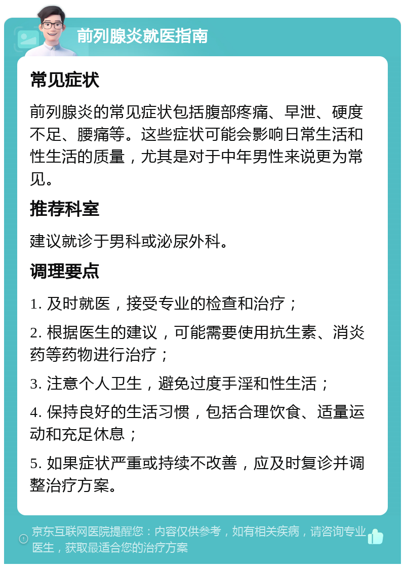 前列腺炎就医指南 常见症状 前列腺炎的常见症状包括腹部疼痛、早泄、硬度不足、腰痛等。这些症状可能会影响日常生活和性生活的质量，尤其是对于中年男性来说更为常见。 推荐科室 建议就诊于男科或泌尿外科。 调理要点 1. 及时就医，接受专业的检查和治疗； 2. 根据医生的建议，可能需要使用抗生素、消炎药等药物进行治疗； 3. 注意个人卫生，避免过度手淫和性生活； 4. 保持良好的生活习惯，包括合理饮食、适量运动和充足休息； 5. 如果症状严重或持续不改善，应及时复诊并调整治疗方案。