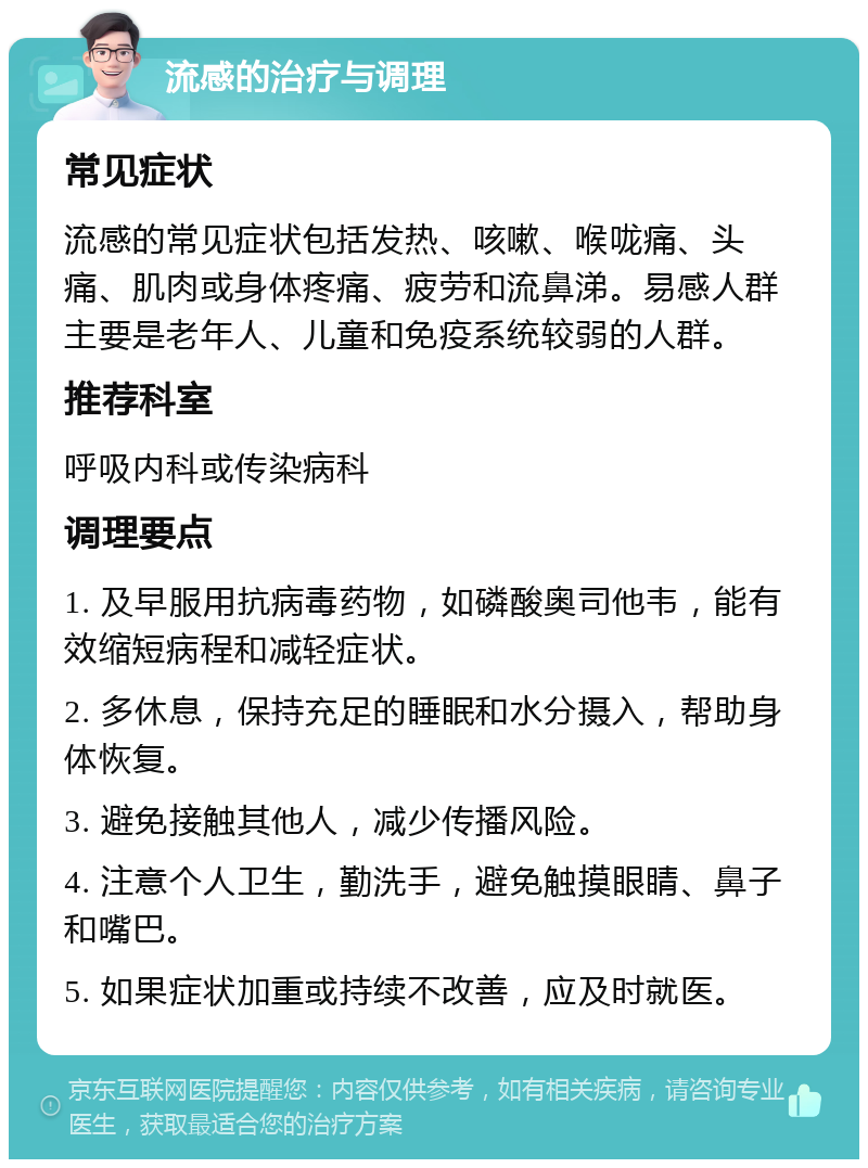 流感的治疗与调理 常见症状 流感的常见症状包括发热、咳嗽、喉咙痛、头痛、肌肉或身体疼痛、疲劳和流鼻涕。易感人群主要是老年人、儿童和免疫系统较弱的人群。 推荐科室 呼吸内科或传染病科 调理要点 1. 及早服用抗病毒药物，如磷酸奥司他韦，能有效缩短病程和减轻症状。 2. 多休息，保持充足的睡眠和水分摄入，帮助身体恢复。 3. 避免接触其他人，减少传播风险。 4. 注意个人卫生，勤洗手，避免触摸眼睛、鼻子和嘴巴。 5. 如果症状加重或持续不改善，应及时就医。