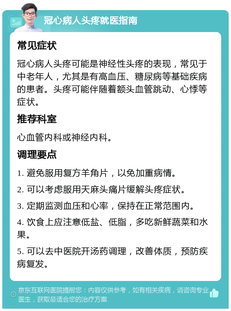 冠心病人头疼就医指南 常见症状 冠心病人头疼可能是神经性头疼的表现，常见于中老年人，尤其是有高血压、糖尿病等基础疾病的患者。头疼可能伴随着额头血管跳动、心悸等症状。 推荐科室 心血管内科或神经内科。 调理要点 1. 避免服用复方羊角片，以免加重病情。 2. 可以考虑服用天麻头痛片缓解头疼症状。 3. 定期监测血压和心率，保持在正常范围内。 4. 饮食上应注意低盐、低脂，多吃新鲜蔬菜和水果。 5. 可以去中医院开汤药调理，改善体质，预防疾病复发。