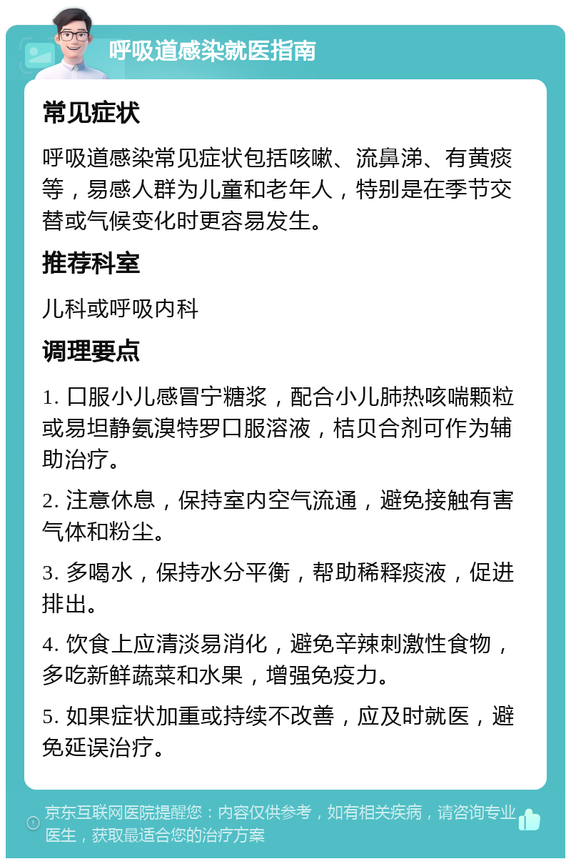 呼吸道感染就医指南 常见症状 呼吸道感染常见症状包括咳嗽、流鼻涕、有黄痰等，易感人群为儿童和老年人，特别是在季节交替或气候变化时更容易发生。 推荐科室 儿科或呼吸内科 调理要点 1. 口服小儿感冒宁糖浆，配合小儿肺热咳喘颗粒或易坦静氨溴特罗口服溶液，桔贝合剂可作为辅助治疗。 2. 注意休息，保持室内空气流通，避免接触有害气体和粉尘。 3. 多喝水，保持水分平衡，帮助稀释痰液，促进排出。 4. 饮食上应清淡易消化，避免辛辣刺激性食物，多吃新鲜蔬菜和水果，增强免疫力。 5. 如果症状加重或持续不改善，应及时就医，避免延误治疗。