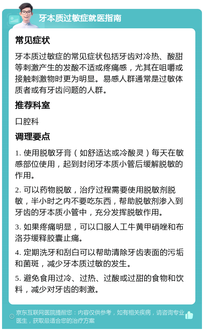 牙本质过敏症就医指南 常见症状 牙本质过敏症的常见症状包括牙齿对冷热、酸甜等刺激产生的发酸不适或疼痛感，尤其在咀嚼或接触刺激物时更为明显。易感人群通常是过敏体质者或有牙齿问题的人群。 推荐科室 口腔科 调理要点 1. 使用脱敏牙膏（如舒适达或冷酸灵）每天在敏感部位使用，起到封闭牙本质小管后缓解脱敏的作用。 2. 可以药物脱敏，治疗过程需要使用脱敏剂脱敏，半小时之内不要吃东西，帮助脱敏剂渗入到牙齿的牙本质小管中，充分发挥脱敏作用。 3. 如果疼痛明显，可以口服人工牛黄甲硝唑和布洛芬缓释胶囊止痛。 4. 定期洗牙和刮白可以帮助清除牙齿表面的污垢和菌斑，减少牙本质过敏的发生。 5. 避免食用过冷、过热、过酸或过甜的食物和饮料，减少对牙齿的刺激。