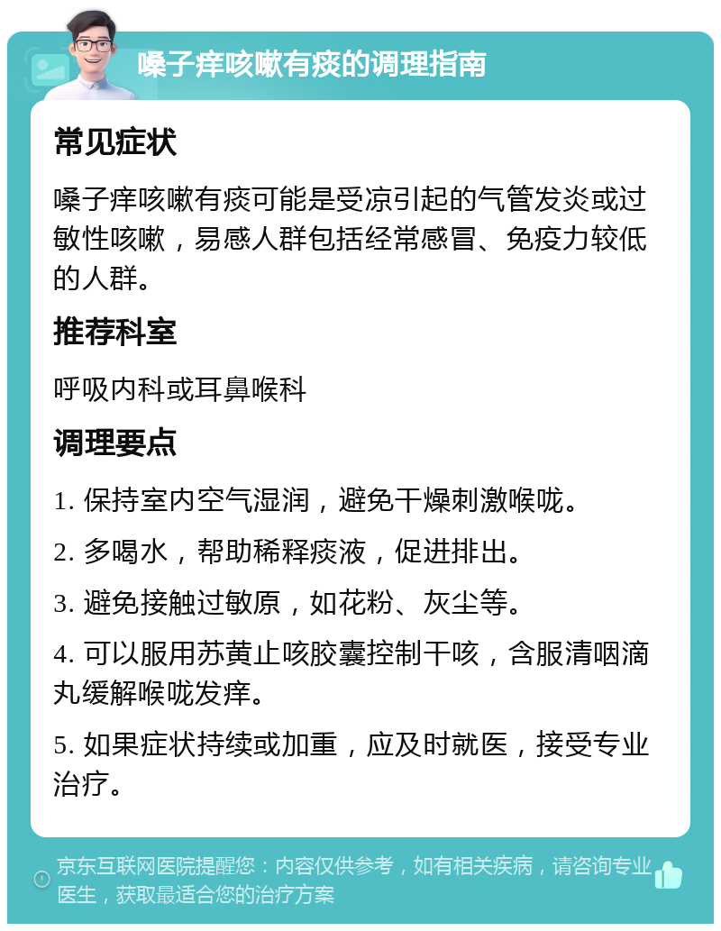 嗓子痒咳嗽有痰的调理指南 常见症状 嗓子痒咳嗽有痰可能是受凉引起的气管发炎或过敏性咳嗽，易感人群包括经常感冒、免疫力较低的人群。 推荐科室 呼吸内科或耳鼻喉科 调理要点 1. 保持室内空气湿润，避免干燥刺激喉咙。 2. 多喝水，帮助稀释痰液，促进排出。 3. 避免接触过敏原，如花粉、灰尘等。 4. 可以服用苏黄止咳胶囊控制干咳，含服清咽滴丸缓解喉咙发痒。 5. 如果症状持续或加重，应及时就医，接受专业治疗。