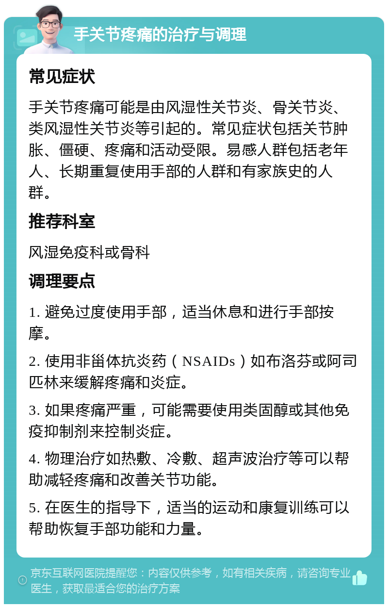 手关节疼痛的治疗与调理 常见症状 手关节疼痛可能是由风湿性关节炎、骨关节炎、类风湿性关节炎等引起的。常见症状包括关节肿胀、僵硬、疼痛和活动受限。易感人群包括老年人、长期重复使用手部的人群和有家族史的人群。 推荐科室 风湿免疫科或骨科 调理要点 1. 避免过度使用手部，适当休息和进行手部按摩。 2. 使用非甾体抗炎药（NSAIDs）如布洛芬或阿司匹林来缓解疼痛和炎症。 3. 如果疼痛严重，可能需要使用类固醇或其他免疫抑制剂来控制炎症。 4. 物理治疗如热敷、冷敷、超声波治疗等可以帮助减轻疼痛和改善关节功能。 5. 在医生的指导下，适当的运动和康复训练可以帮助恢复手部功能和力量。