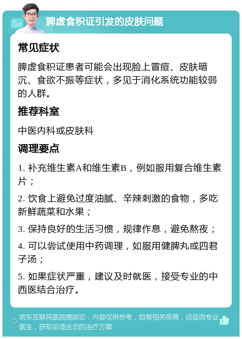 脾虚食积证引发的皮肤问题 常见症状 脾虚食积证患者可能会出现脸上冒痘、皮肤暗沉、食欲不振等症状，多见于消化系统功能较弱的人群。 推荐科室 中医内科或皮肤科 调理要点 1. 补充维生素A和维生素B，例如服用复合维生素片； 2. 饮食上避免过度油腻、辛辣刺激的食物，多吃新鲜蔬菜和水果； 3. 保持良好的生活习惯，规律作息，避免熬夜； 4. 可以尝试使用中药调理，如服用健脾丸或四君子汤； 5. 如果症状严重，建议及时就医，接受专业的中西医结合治疗。