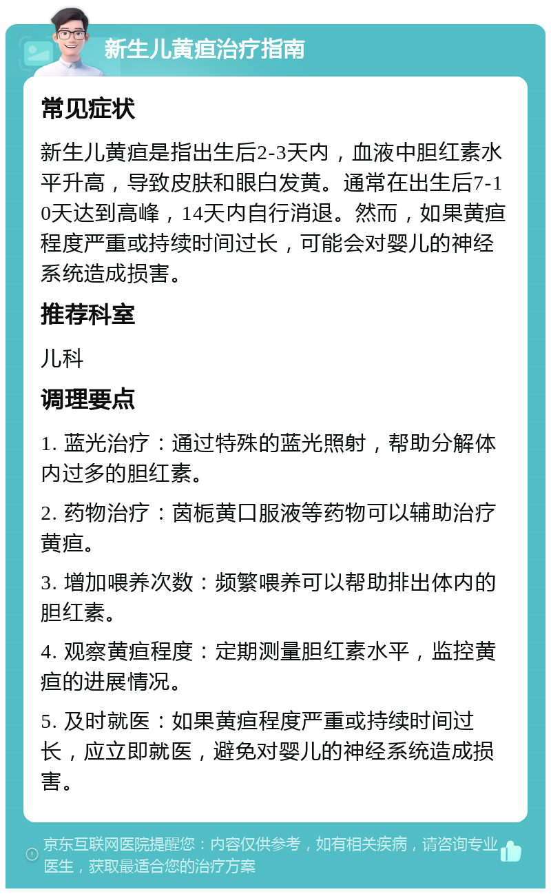 新生儿黄疸治疗指南 常见症状 新生儿黄疸是指出生后2-3天内，血液中胆红素水平升高，导致皮肤和眼白发黄。通常在出生后7-10天达到高峰，14天内自行消退。然而，如果黄疸程度严重或持续时间过长，可能会对婴儿的神经系统造成损害。 推荐科室 儿科 调理要点 1. 蓝光治疗：通过特殊的蓝光照射，帮助分解体内过多的胆红素。 2. 药物治疗：茵栀黄口服液等药物可以辅助治疗黄疸。 3. 增加喂养次数：频繁喂养可以帮助排出体内的胆红素。 4. 观察黄疸程度：定期测量胆红素水平，监控黄疸的进展情况。 5. 及时就医：如果黄疸程度严重或持续时间过长，应立即就医，避免对婴儿的神经系统造成损害。