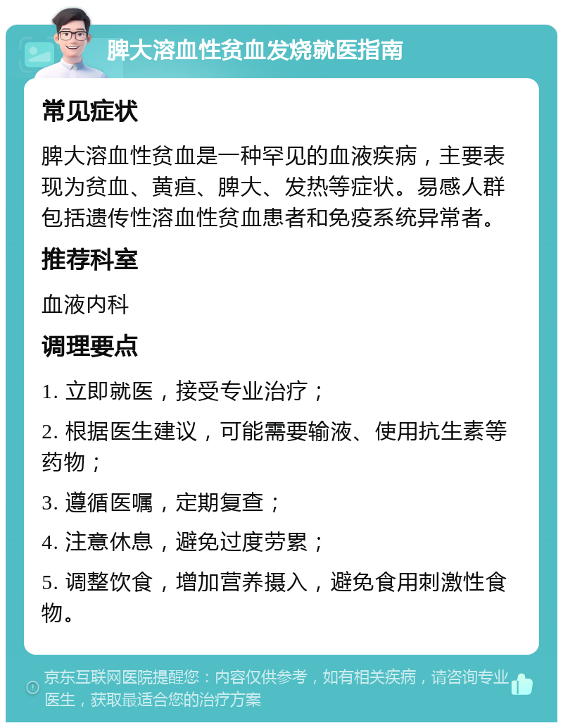 脾大溶血性贫血发烧就医指南 常见症状 脾大溶血性贫血是一种罕见的血液疾病，主要表现为贫血、黄疸、脾大、发热等症状。易感人群包括遗传性溶血性贫血患者和免疫系统异常者。 推荐科室 血液内科 调理要点 1. 立即就医，接受专业治疗； 2. 根据医生建议，可能需要输液、使用抗生素等药物； 3. 遵循医嘱，定期复查； 4. 注意休息，避免过度劳累； 5. 调整饮食，增加营养摄入，避免食用刺激性食物。