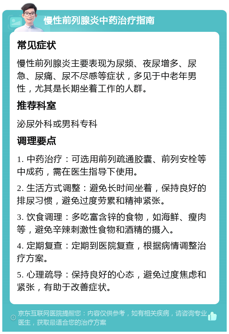 慢性前列腺炎中药治疗指南 常见症状 慢性前列腺炎主要表现为尿频、夜尿增多、尿急、尿痛、尿不尽感等症状，多见于中老年男性，尤其是长期坐着工作的人群。 推荐科室 泌尿外科或男科专科 调理要点 1. 中药治疗：可选用前列疏通胶囊、前列安栓等中成药，需在医生指导下使用。 2. 生活方式调整：避免长时间坐着，保持良好的排尿习惯，避免过度劳累和精神紧张。 3. 饮食调理：多吃富含锌的食物，如海鲜、瘦肉等，避免辛辣刺激性食物和酒精的摄入。 4. 定期复查：定期到医院复查，根据病情调整治疗方案。 5. 心理疏导：保持良好的心态，避免过度焦虑和紧张，有助于改善症状。