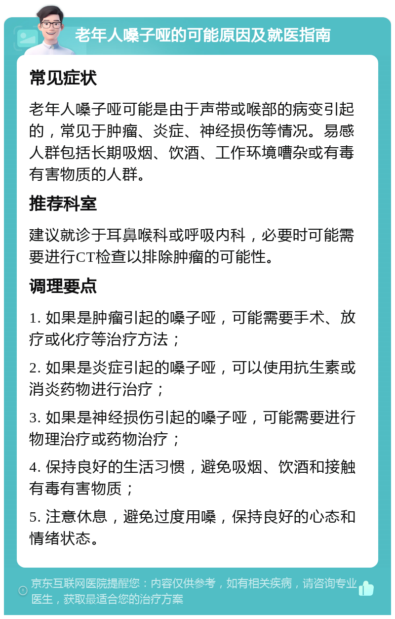 老年人嗓子哑的可能原因及就医指南 常见症状 老年人嗓子哑可能是由于声带或喉部的病变引起的，常见于肿瘤、炎症、神经损伤等情况。易感人群包括长期吸烟、饮酒、工作环境嘈杂或有毒有害物质的人群。 推荐科室 建议就诊于耳鼻喉科或呼吸内科，必要时可能需要进行CT检查以排除肿瘤的可能性。 调理要点 1. 如果是肿瘤引起的嗓子哑，可能需要手术、放疗或化疗等治疗方法； 2. 如果是炎症引起的嗓子哑，可以使用抗生素或消炎药物进行治疗； 3. 如果是神经损伤引起的嗓子哑，可能需要进行物理治疗或药物治疗； 4. 保持良好的生活习惯，避免吸烟、饮酒和接触有毒有害物质； 5. 注意休息，避免过度用嗓，保持良好的心态和情绪状态。