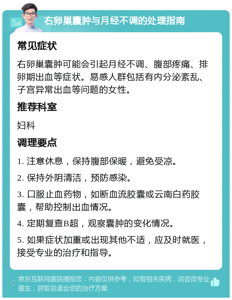 右卵巢囊肿与月经不调的处理指南 常见症状 右卵巢囊肿可能会引起月经不调、腹部疼痛、排卵期出血等症状。易感人群包括有内分泌紊乱、子宫异常出血等问题的女性。 推荐科室 妇科 调理要点 1. 注意休息，保持腹部保暖，避免受凉。 2. 保持外阴清洁，预防感染。 3. 口服止血药物，如断血流胶囊或云南白药胶囊，帮助控制出血情况。 4. 定期复查B超，观察囊肿的变化情况。 5. 如果症状加重或出现其他不适，应及时就医，接受专业的治疗和指导。