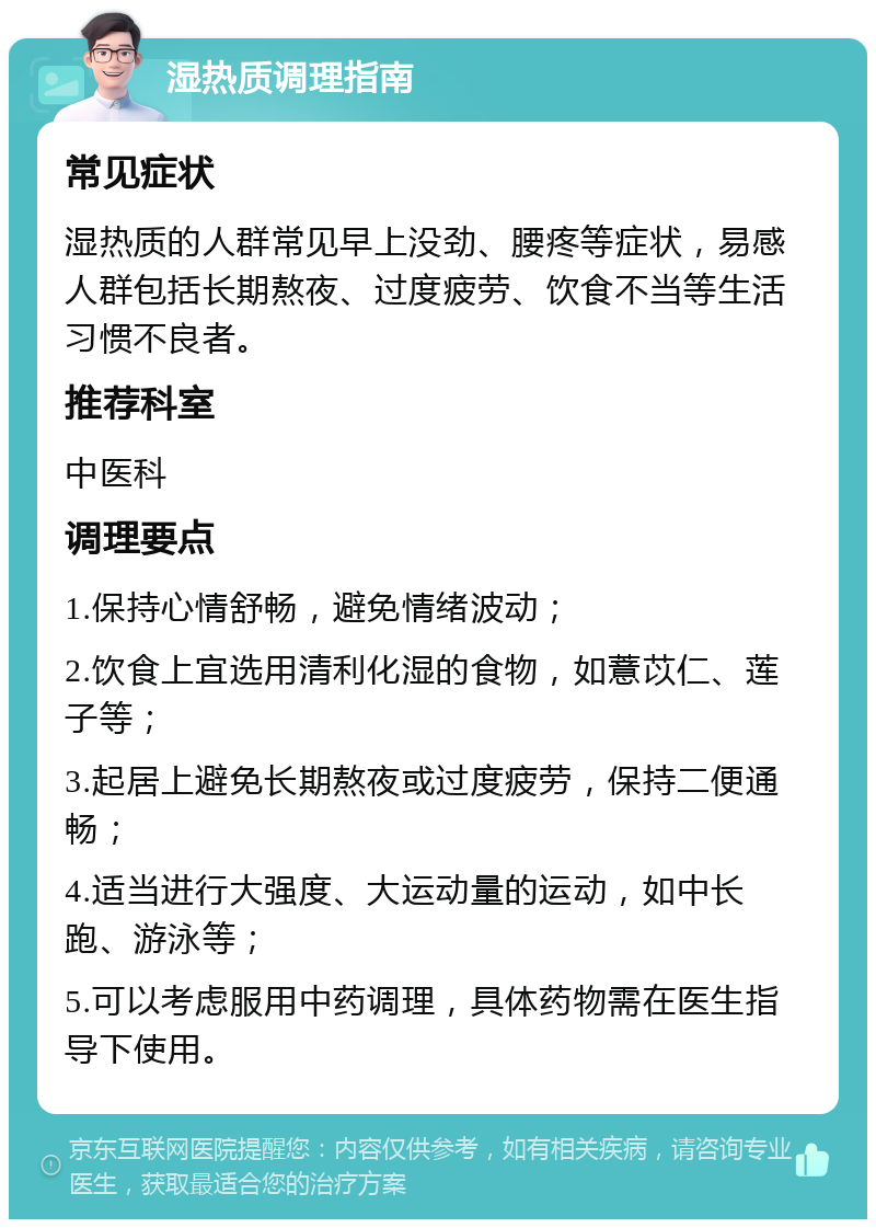 湿热质调理指南 常见症状 湿热质的人群常见早上没劲、腰疼等症状，易感人群包括长期熬夜、过度疲劳、饮食不当等生活习惯不良者。 推荐科室 中医科 调理要点 1.保持心情舒畅，避免情绪波动； 2.饮食上宜选用清利化湿的食物，如薏苡仁、莲子等； 3.起居上避免长期熬夜或过度疲劳，保持二便通畅； 4.适当进行大强度、大运动量的运动，如中长跑、游泳等； 5.可以考虑服用中药调理，具体药物需在医生指导下使用。