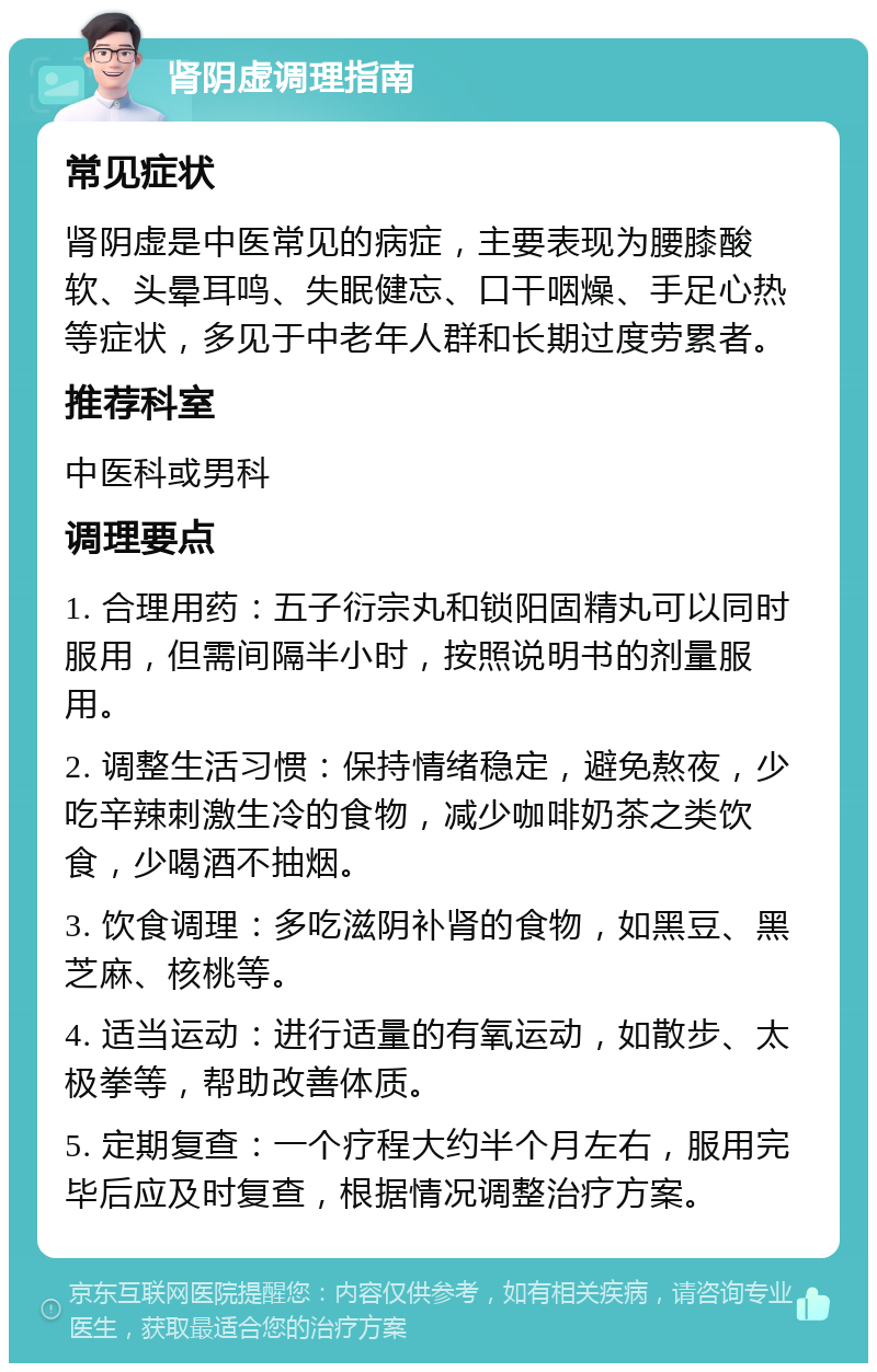 肾阴虚调理指南 常见症状 肾阴虚是中医常见的病症，主要表现为腰膝酸软、头晕耳鸣、失眠健忘、口干咽燥、手足心热等症状，多见于中老年人群和长期过度劳累者。 推荐科室 中医科或男科 调理要点 1. 合理用药：五子衍宗丸和锁阳固精丸可以同时服用，但需间隔半小时，按照说明书的剂量服用。 2. 调整生活习惯：保持情绪稳定，避免熬夜，少吃辛辣刺激生冷的食物，减少咖啡奶茶之类饮食，少喝酒不抽烟。 3. 饮食调理：多吃滋阴补肾的食物，如黑豆、黑芝麻、核桃等。 4. 适当运动：进行适量的有氧运动，如散步、太极拳等，帮助改善体质。 5. 定期复查：一个疗程大约半个月左右，服用完毕后应及时复查，根据情况调整治疗方案。