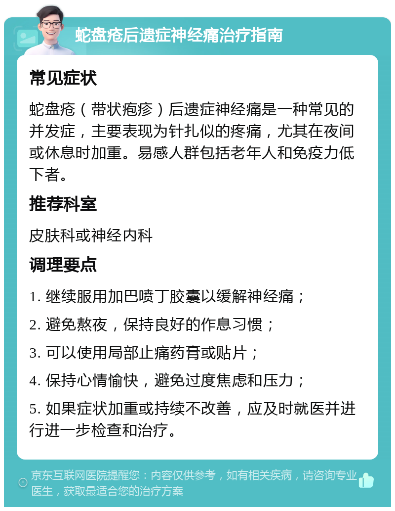 蛇盘疮后遗症神经痛治疗指南 常见症状 蛇盘疮（带状疱疹）后遗症神经痛是一种常见的并发症，主要表现为针扎似的疼痛，尤其在夜间或休息时加重。易感人群包括老年人和免疫力低下者。 推荐科室 皮肤科或神经内科 调理要点 1. 继续服用加巴喷丁胶囊以缓解神经痛； 2. 避免熬夜，保持良好的作息习惯； 3. 可以使用局部止痛药膏或贴片； 4. 保持心情愉快，避免过度焦虑和压力； 5. 如果症状加重或持续不改善，应及时就医并进行进一步检查和治疗。