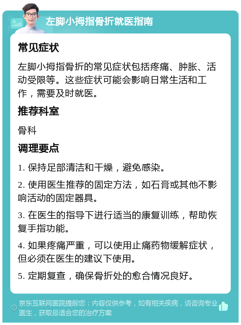 左脚小拇指骨折就医指南 常见症状 左脚小拇指骨折的常见症状包括疼痛、肿胀、活动受限等。这些症状可能会影响日常生活和工作，需要及时就医。 推荐科室 骨科 调理要点 1. 保持足部清洁和干燥，避免感染。 2. 使用医生推荐的固定方法，如石膏或其他不影响活动的固定器具。 3. 在医生的指导下进行适当的康复训练，帮助恢复手指功能。 4. 如果疼痛严重，可以使用止痛药物缓解症状，但必须在医生的建议下使用。 5. 定期复查，确保骨折处的愈合情况良好。