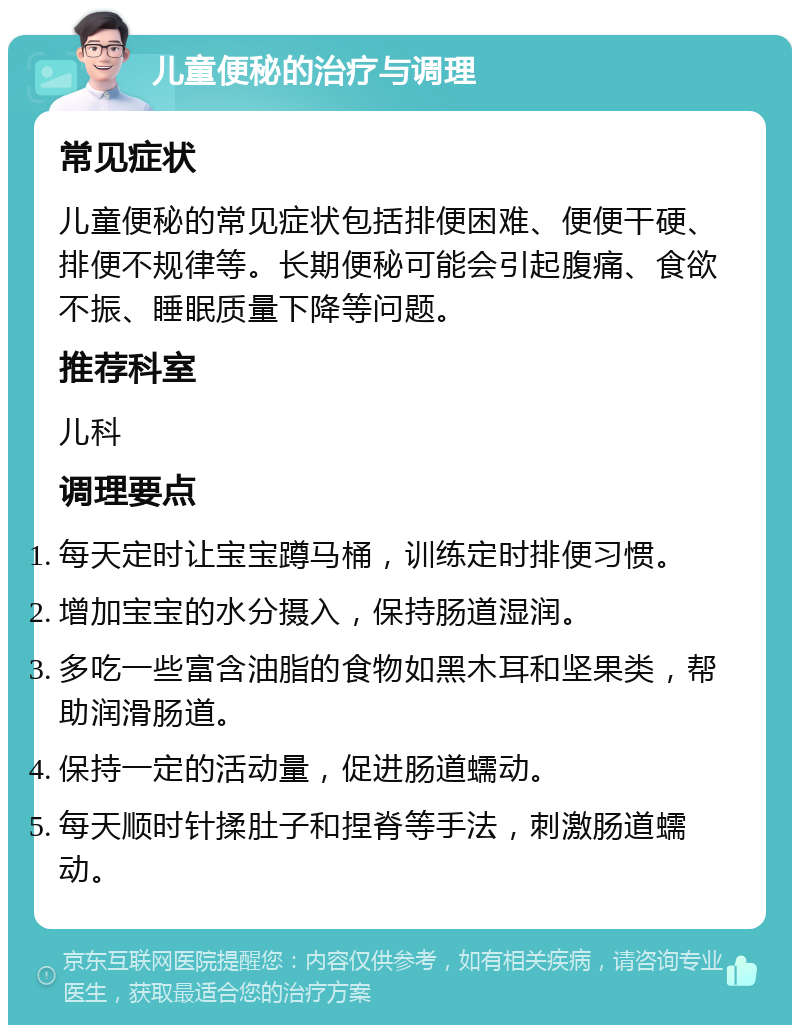 儿童便秘的治疗与调理 常见症状 儿童便秘的常见症状包括排便困难、便便干硬、排便不规律等。长期便秘可能会引起腹痛、食欲不振、睡眠质量下降等问题。 推荐科室 儿科 调理要点 每天定时让宝宝蹲马桶，训练定时排便习惯。 增加宝宝的水分摄入，保持肠道湿润。 多吃一些富含油脂的食物如黑木耳和坚果类，帮助润滑肠道。 保持一定的活动量，促进肠道蠕动。 每天顺时针揉肚子和捏脊等手法，刺激肠道蠕动。