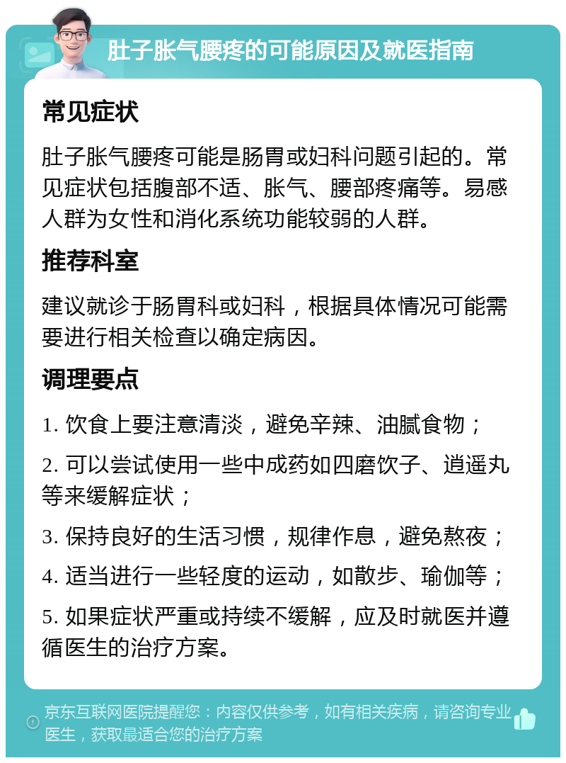 肚子胀气腰疼的可能原因及就医指南 常见症状 肚子胀气腰疼可能是肠胃或妇科问题引起的。常见症状包括腹部不适、胀气、腰部疼痛等。易感人群为女性和消化系统功能较弱的人群。 推荐科室 建议就诊于肠胃科或妇科，根据具体情况可能需要进行相关检查以确定病因。 调理要点 1. 饮食上要注意清淡，避免辛辣、油腻食物； 2. 可以尝试使用一些中成药如四磨饮子、逍遥丸等来缓解症状； 3. 保持良好的生活习惯，规律作息，避免熬夜； 4. 适当进行一些轻度的运动，如散步、瑜伽等； 5. 如果症状严重或持续不缓解，应及时就医并遵循医生的治疗方案。