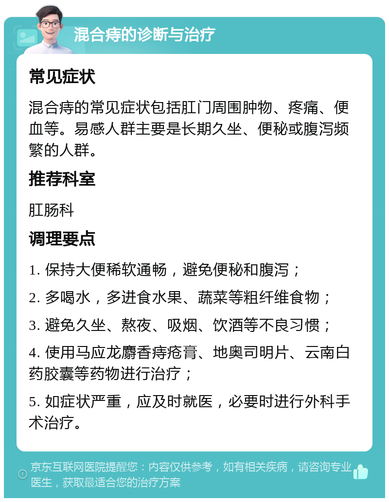 混合痔的诊断与治疗 常见症状 混合痔的常见症状包括肛门周围肿物、疼痛、便血等。易感人群主要是长期久坐、便秘或腹泻频繁的人群。 推荐科室 肛肠科 调理要点 1. 保持大便稀软通畅，避免便秘和腹泻； 2. 多喝水，多进食水果、蔬菜等粗纤维食物； 3. 避免久坐、熬夜、吸烟、饮酒等不良习惯； 4. 使用马应龙麝香痔疮膏、地奥司明片、云南白药胶囊等药物进行治疗； 5. 如症状严重，应及时就医，必要时进行外科手术治疗。