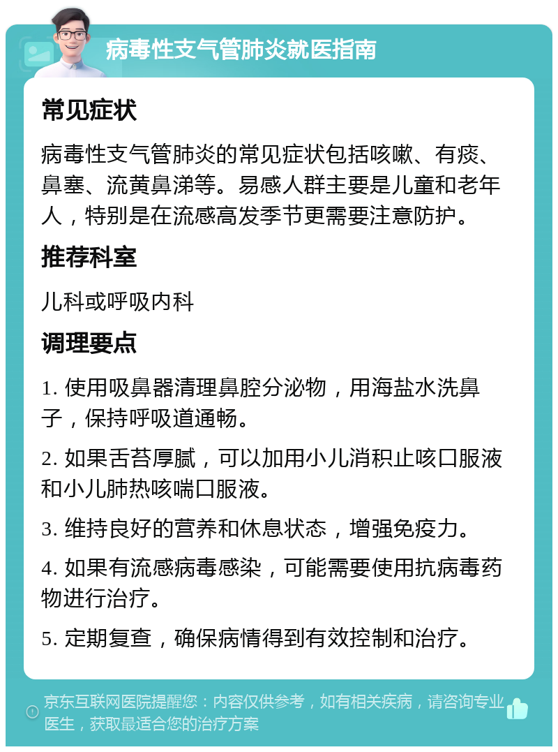 病毒性支气管肺炎就医指南 常见症状 病毒性支气管肺炎的常见症状包括咳嗽、有痰、鼻塞、流黄鼻涕等。易感人群主要是儿童和老年人，特别是在流感高发季节更需要注意防护。 推荐科室 儿科或呼吸内科 调理要点 1. 使用吸鼻器清理鼻腔分泌物，用海盐水洗鼻子，保持呼吸道通畅。 2. 如果舌苔厚腻，可以加用小儿消积止咳口服液和小儿肺热咳喘口服液。 3. 维持良好的营养和休息状态，增强免疫力。 4. 如果有流感病毒感染，可能需要使用抗病毒药物进行治疗。 5. 定期复查，确保病情得到有效控制和治疗。