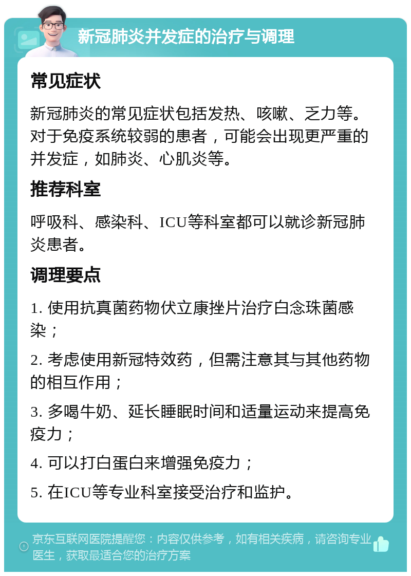 新冠肺炎并发症的治疗与调理 常见症状 新冠肺炎的常见症状包括发热、咳嗽、乏力等。对于免疫系统较弱的患者，可能会出现更严重的并发症，如肺炎、心肌炎等。 推荐科室 呼吸科、感染科、ICU等科室都可以就诊新冠肺炎患者。 调理要点 1. 使用抗真菌药物伏立康挫片治疗白念珠菌感染； 2. 考虑使用新冠特效药，但需注意其与其他药物的相互作用； 3. 多喝牛奶、延长睡眠时间和适量运动来提高免疫力； 4. 可以打白蛋白来增强免疫力； 5. 在ICU等专业科室接受治疗和监护。