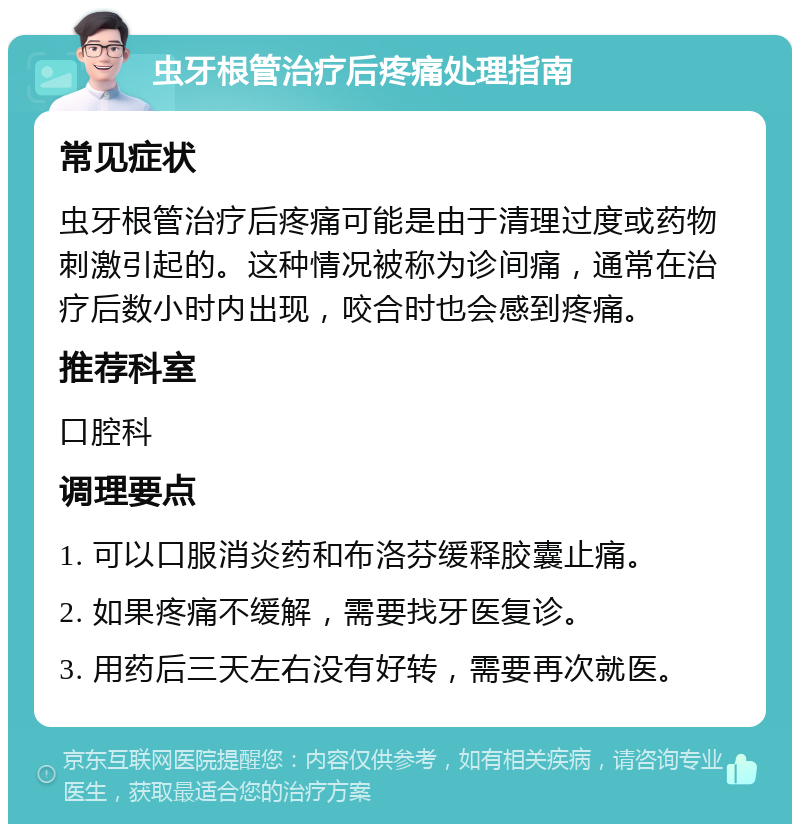 虫牙根管治疗后疼痛处理指南 常见症状 虫牙根管治疗后疼痛可能是由于清理过度或药物刺激引起的。这种情况被称为诊间痛，通常在治疗后数小时内出现，咬合时也会感到疼痛。 推荐科室 口腔科 调理要点 1. 可以口服消炎药和布洛芬缓释胶囊止痛。 2. 如果疼痛不缓解，需要找牙医复诊。 3. 用药后三天左右没有好转，需要再次就医。