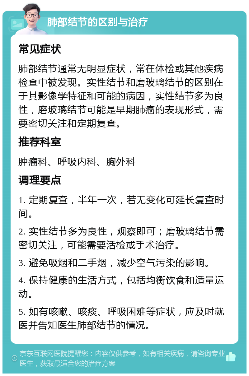 肺部结节的区别与治疗 常见症状 肺部结节通常无明显症状，常在体检或其他疾病检查中被发现。实性结节和磨玻璃结节的区别在于其影像学特征和可能的病因，实性结节多为良性，磨玻璃结节可能是早期肺癌的表现形式，需要密切关注和定期复查。 推荐科室 肿瘤科、呼吸内科、胸外科 调理要点 1. 定期复查，半年一次，若无变化可延长复查时间。 2. 实性结节多为良性，观察即可；磨玻璃结节需密切关注，可能需要活检或手术治疗。 3. 避免吸烟和二手烟，减少空气污染的影响。 4. 保持健康的生活方式，包括均衡饮食和适量运动。 5. 如有咳嗽、咳痰、呼吸困难等症状，应及时就医并告知医生肺部结节的情况。