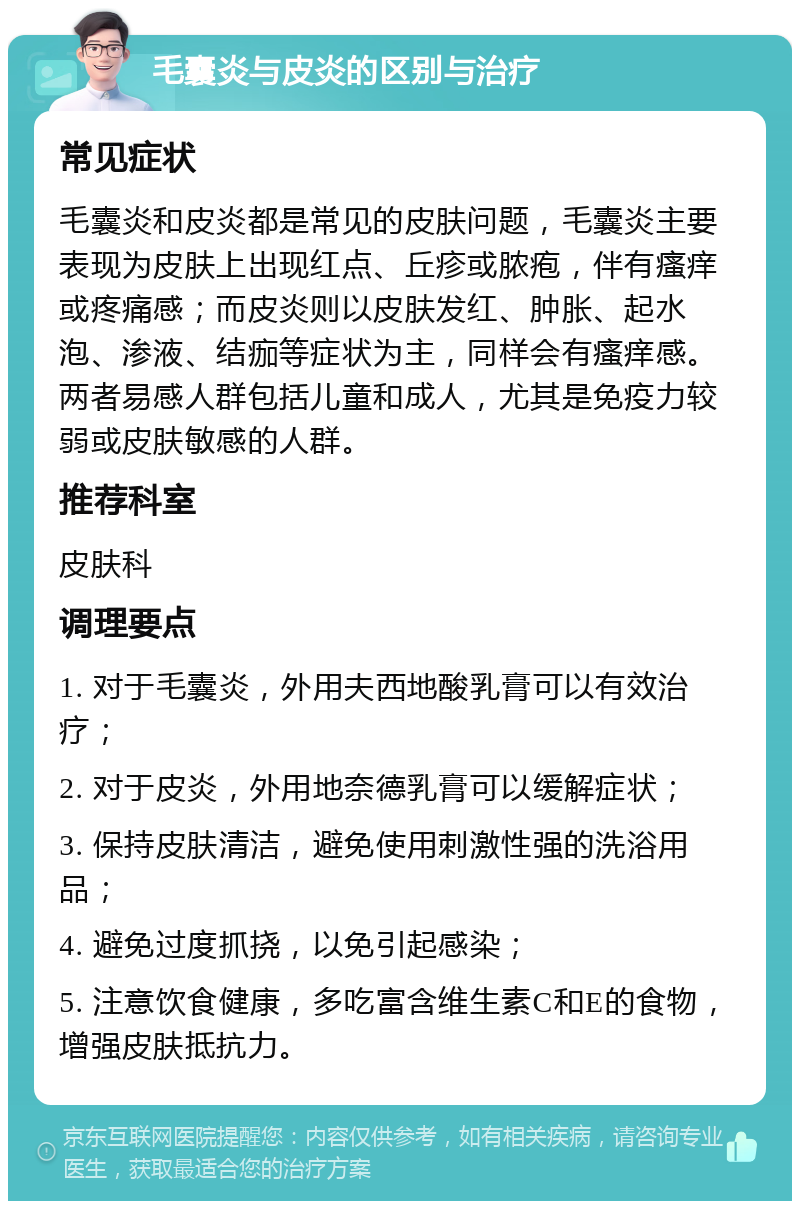 毛囊炎与皮炎的区别与治疗 常见症状 毛囊炎和皮炎都是常见的皮肤问题，毛囊炎主要表现为皮肤上出现红点、丘疹或脓疱，伴有瘙痒或疼痛感；而皮炎则以皮肤发红、肿胀、起水泡、渗液、结痂等症状为主，同样会有瘙痒感。两者易感人群包括儿童和成人，尤其是免疫力较弱或皮肤敏感的人群。 推荐科室 皮肤科 调理要点 1. 对于毛囊炎，外用夫西地酸乳膏可以有效治疗； 2. 对于皮炎，外用地奈德乳膏可以缓解症状； 3. 保持皮肤清洁，避免使用刺激性强的洗浴用品； 4. 避免过度抓挠，以免引起感染； 5. 注意饮食健康，多吃富含维生素C和E的食物，增强皮肤抵抗力。