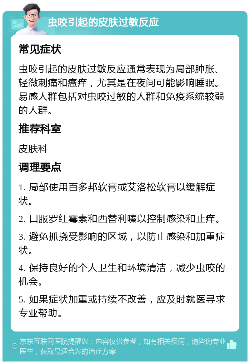 虫咬引起的皮肤过敏反应 常见症状 虫咬引起的皮肤过敏反应通常表现为局部肿胀、轻微刺痛和瘙痒，尤其是在夜间可能影响睡眠。易感人群包括对虫咬过敏的人群和免疫系统较弱的人群。 推荐科室 皮肤科 调理要点 1. 局部使用百多邦软膏或艾洛松软膏以缓解症状。 2. 口服罗红霉素和西替利嗪以控制感染和止痒。 3. 避免抓挠受影响的区域，以防止感染和加重症状。 4. 保持良好的个人卫生和环境清洁，减少虫咬的机会。 5. 如果症状加重或持续不改善，应及时就医寻求专业帮助。