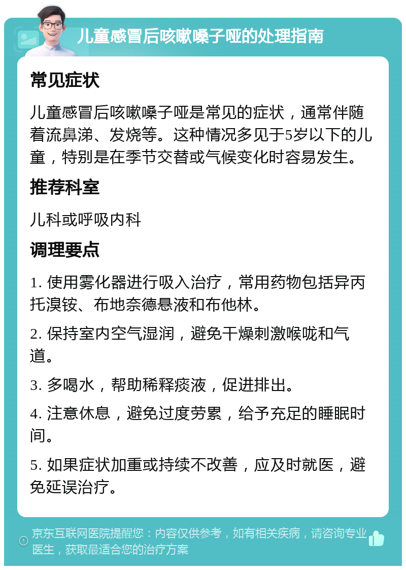 儿童感冒后咳嗽嗓子哑的处理指南 常见症状 儿童感冒后咳嗽嗓子哑是常见的症状，通常伴随着流鼻涕、发烧等。这种情况多见于5岁以下的儿童，特别是在季节交替或气候变化时容易发生。 推荐科室 儿科或呼吸内科 调理要点 1. 使用雾化器进行吸入治疗，常用药物包括异丙托溴铵、布地奈德悬液和布他林。 2. 保持室内空气湿润，避免干燥刺激喉咙和气道。 3. 多喝水，帮助稀释痰液，促进排出。 4. 注意休息，避免过度劳累，给予充足的睡眠时间。 5. 如果症状加重或持续不改善，应及时就医，避免延误治疗。