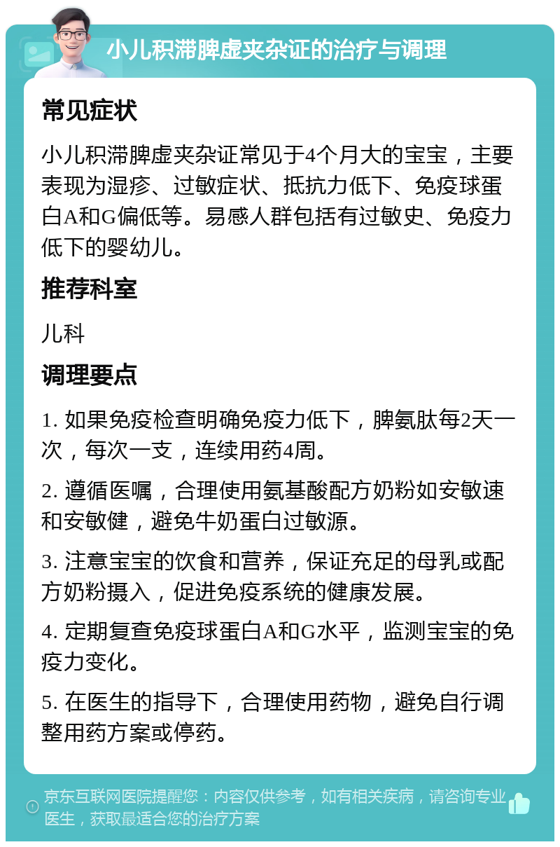 小儿积滞脾虚夹杂证的治疗与调理 常见症状 小儿积滞脾虚夹杂证常见于4个月大的宝宝，主要表现为湿疹、过敏症状、抵抗力低下、免疫球蛋白A和G偏低等。易感人群包括有过敏史、免疫力低下的婴幼儿。 推荐科室 儿科 调理要点 1. 如果免疫检查明确免疫力低下，脾氨肽每2天一次，每次一支，连续用药4周。 2. 遵循医嘱，合理使用氨基酸配方奶粉如安敏速和安敏健，避免牛奶蛋白过敏源。 3. 注意宝宝的饮食和营养，保证充足的母乳或配方奶粉摄入，促进免疫系统的健康发展。 4. 定期复查免疫球蛋白A和G水平，监测宝宝的免疫力变化。 5. 在医生的指导下，合理使用药物，避免自行调整用药方案或停药。