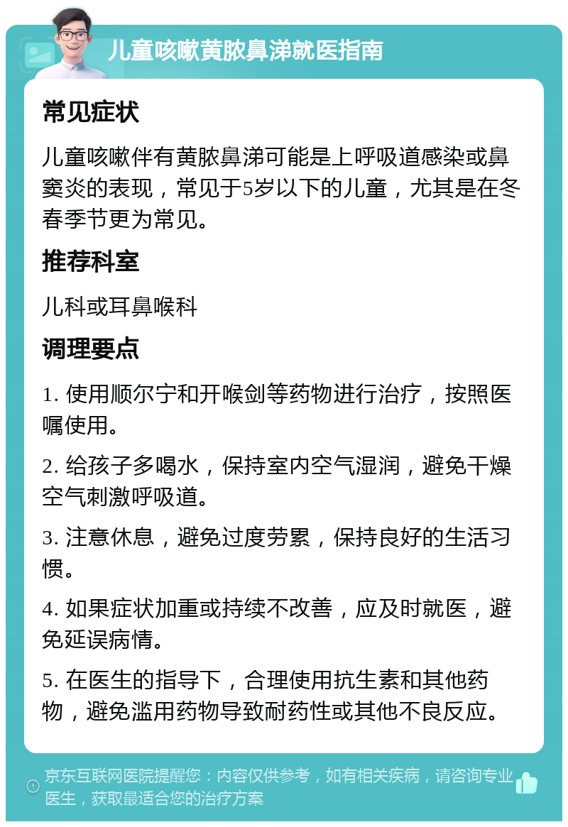 儿童咳嗽黄脓鼻涕就医指南 常见症状 儿童咳嗽伴有黄脓鼻涕可能是上呼吸道感染或鼻窦炎的表现，常见于5岁以下的儿童，尤其是在冬春季节更为常见。 推荐科室 儿科或耳鼻喉科 调理要点 1. 使用顺尔宁和开喉剑等药物进行治疗，按照医嘱使用。 2. 给孩子多喝水，保持室内空气湿润，避免干燥空气刺激呼吸道。 3. 注意休息，避免过度劳累，保持良好的生活习惯。 4. 如果症状加重或持续不改善，应及时就医，避免延误病情。 5. 在医生的指导下，合理使用抗生素和其他药物，避免滥用药物导致耐药性或其他不良反应。