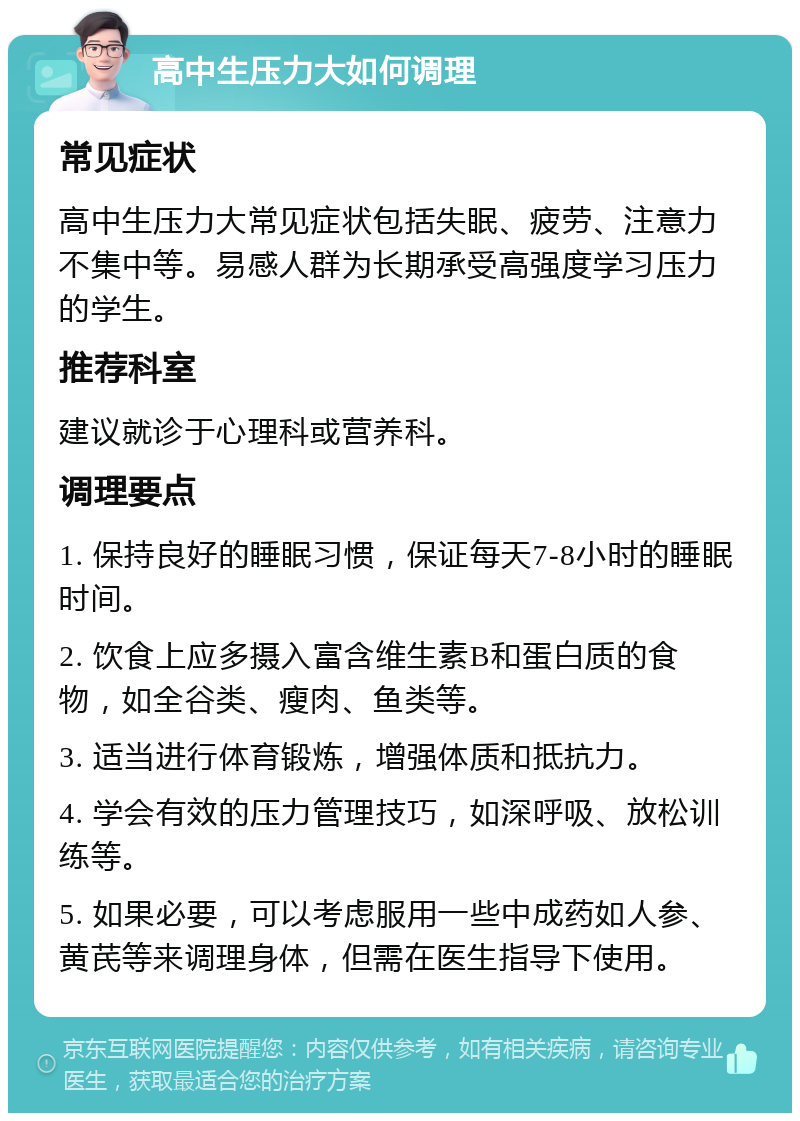 高中生压力大如何调理 常见症状 高中生压力大常见症状包括失眠、疲劳、注意力不集中等。易感人群为长期承受高强度学习压力的学生。 推荐科室 建议就诊于心理科或营养科。 调理要点 1. 保持良好的睡眠习惯，保证每天7-8小时的睡眠时间。 2. 饮食上应多摄入富含维生素B和蛋白质的食物，如全谷类、瘦肉、鱼类等。 3. 适当进行体育锻炼，增强体质和抵抗力。 4. 学会有效的压力管理技巧，如深呼吸、放松训练等。 5. 如果必要，可以考虑服用一些中成药如人参、黄芪等来调理身体，但需在医生指导下使用。