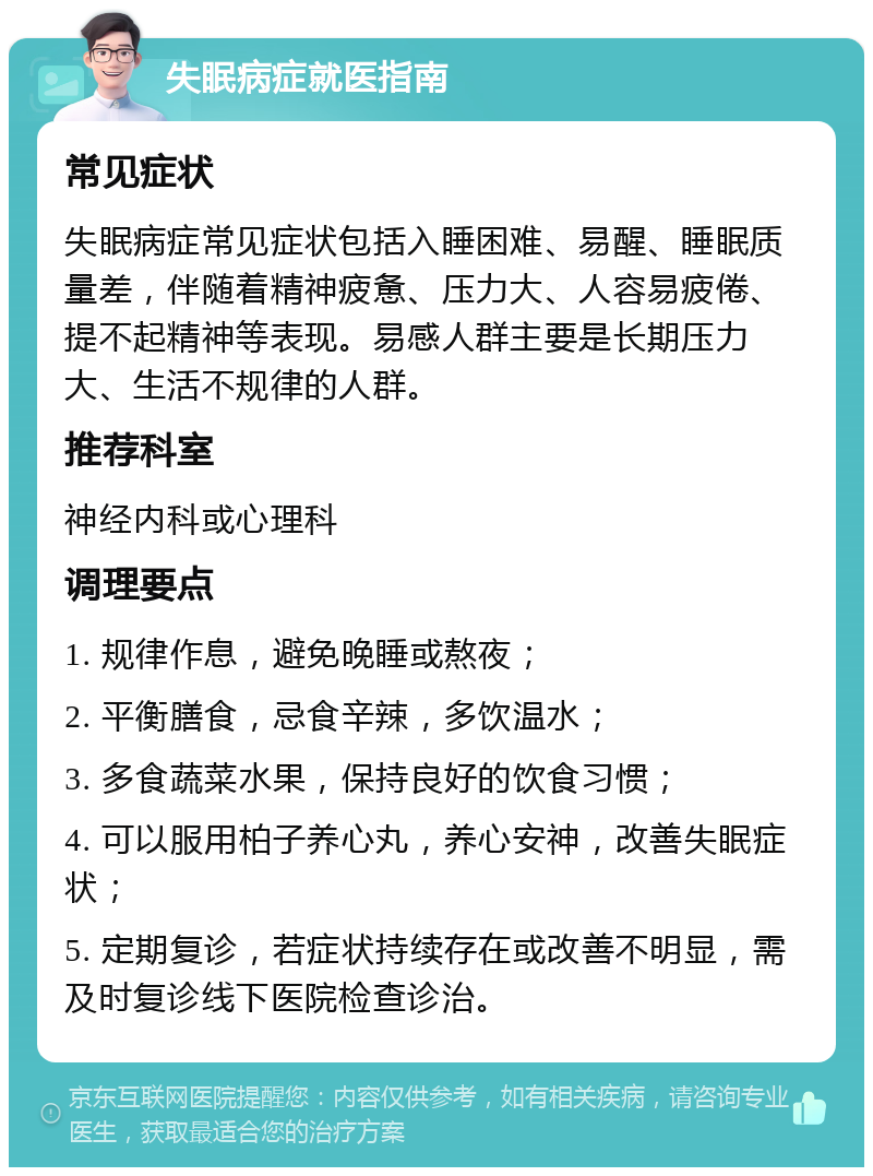 失眠病症就医指南 常见症状 失眠病症常见症状包括入睡困难、易醒、睡眠质量差，伴随着精神疲惫、压力大、人容易疲倦、提不起精神等表现。易感人群主要是长期压力大、生活不规律的人群。 推荐科室 神经内科或心理科 调理要点 1. 规律作息，避免晚睡或熬夜； 2. 平衡膳食，忌食辛辣，多饮温水； 3. 多食蔬菜水果，保持良好的饮食习惯； 4. 可以服用柏子养心丸，养心安神，改善失眠症状； 5. 定期复诊，若症状持续存在或改善不明显，需及时复诊线下医院检查诊治。